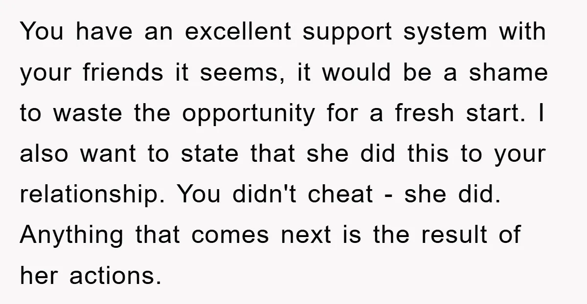 You have an excellent support system with your friends it seems, it would be a shame to waste the opportunity for a fresh start. I also want to state that...