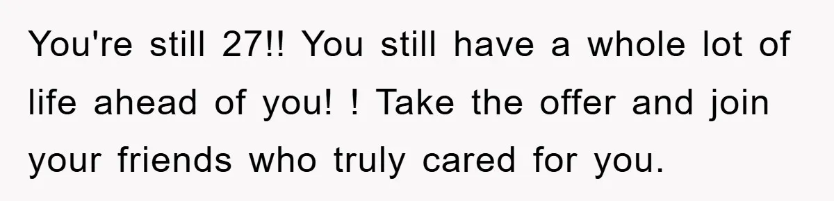 You're still 27!! You still have a whole lot of life ahead of you! ! Take the offer and join your friends who truly cared for you.