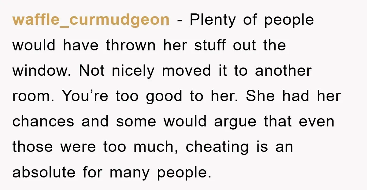 waffle_curmudgeon − Plenty of people would have thrown her stuff out the window. Not nicely moved it to another room. You’re too good to her. She had her chances and...