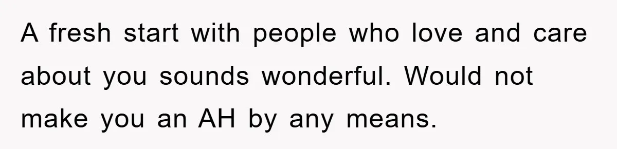 A fresh start with people who love and care about you sounds wonderful. Would not make you an AH by any means.
