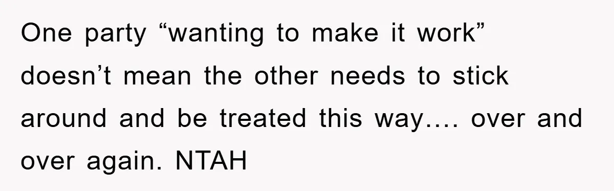 One party “wanting to make it work” doesn’t mean the other needs to stick around and be treated this way…. over and over again. NTAH