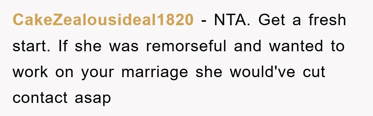 CakeZealousideal1820 − NTA. Get a fresh start. If she was remorseful and wanted to work on your marriage she would've cut contact asap