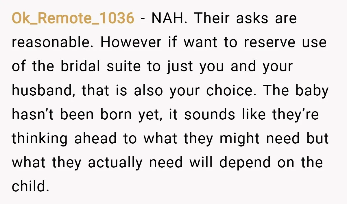Ok_Remote_1036 − NAH. Their asks are reasonable. However if want to reserve use of the bridal suite to just you and your husband, that is also your choice. The baby...