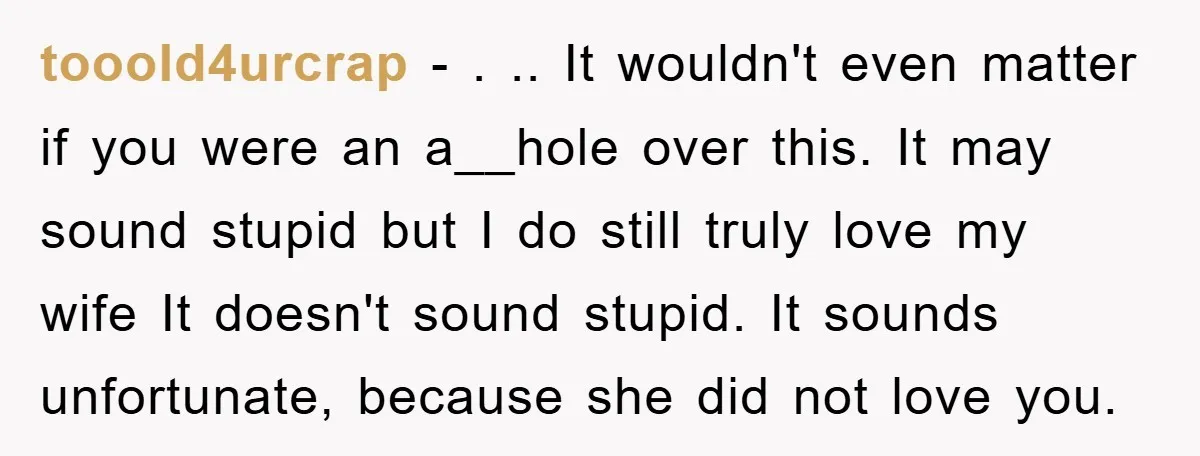 tooold4urcrap − . .. It wouldn't even matter if you were an a__hole over this. It may sound stupid but I do still truly love my wife It doesn't sound...