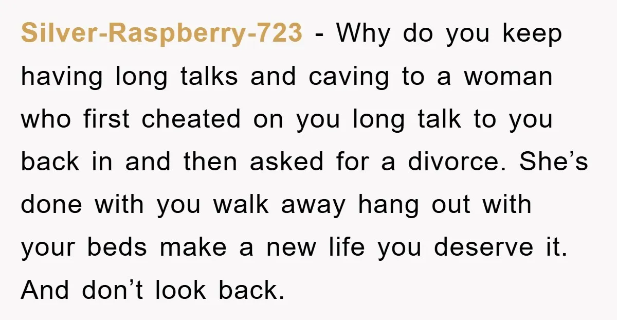 Silver-Raspberry-723 − Why do you keep having long talks and caving to a woman who first cheated on you long talk to you back in and then asked for a...