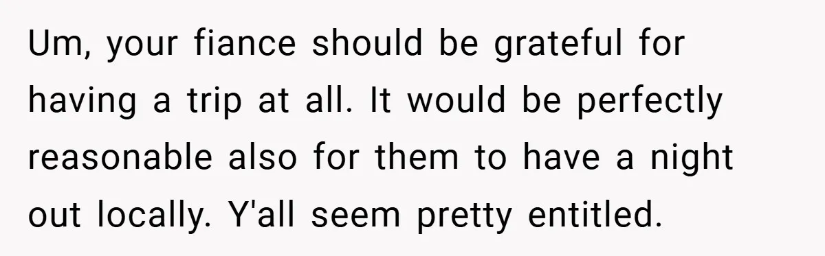 Um, your fiance should be grateful for having a trip at all. It would be perfectly reasonable also for them to have a night out locally. Y'all seem pretty entitled.