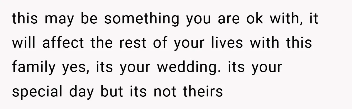 this may be something you are ok with, it will affect the rest of your lives with this family yes, its your wedding. its your special day but its not...