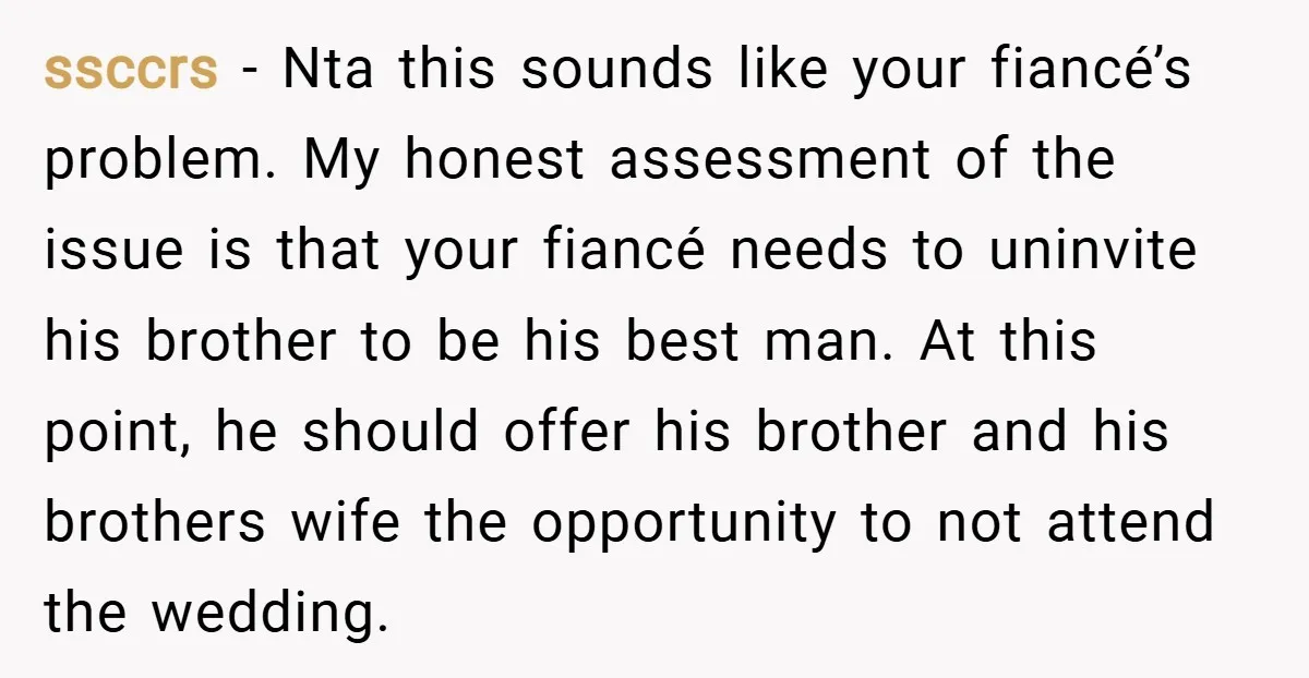 ssccrs − Nta this sounds like your fiancé’s problem. My honest assessment of the issue is that your fiancé needs to uninvite his brother to be his best man. At...