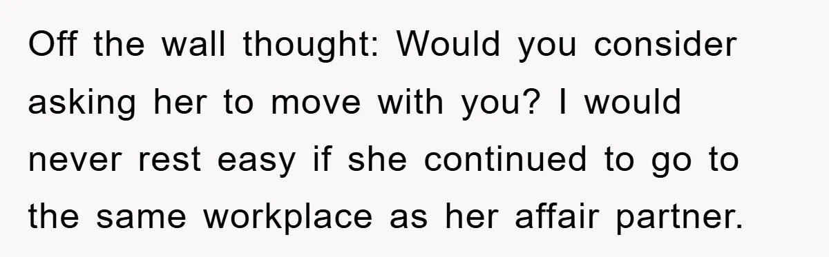 Off the wall thought: Would you consider asking her to move with you? I would never rest easy if she continued to go to the same workplace as her affair...