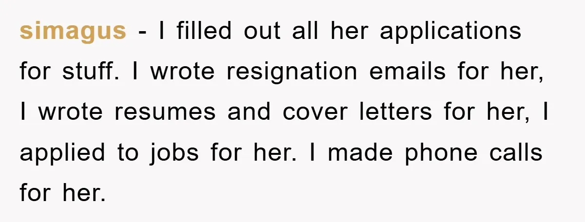 simagus - I filled out all her applications for stuff. I wrote resignation emails for her, I wrote resumes and cover letters for her, I applied to jobs for her....