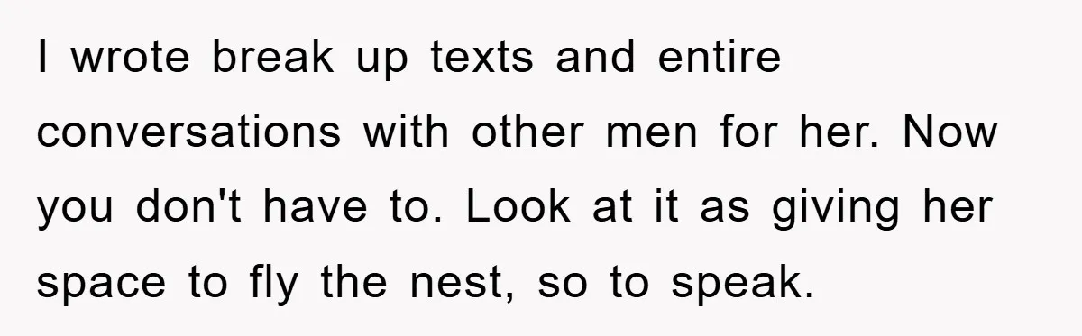 I wrote break up texts and entire conversations with other men for her. Now you don't have to. Look at it as giving her space to fly the nest, so...