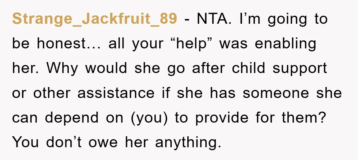 Strange_Jackfruit_89 - NTA. I’m going to be honest… all your “help” was enabling her. Why would she go after child support or other assistance if she has someone she can...