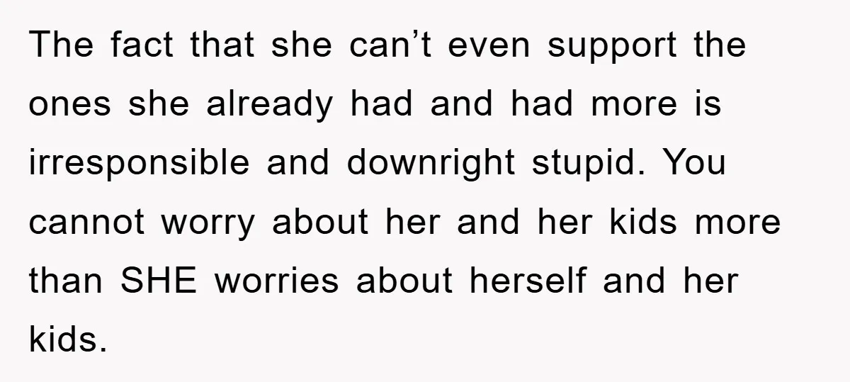 The fact that she can’t even support the ones she already had and had more is irresponsible and downright stupid. You cannot worry about her and her kids more than...