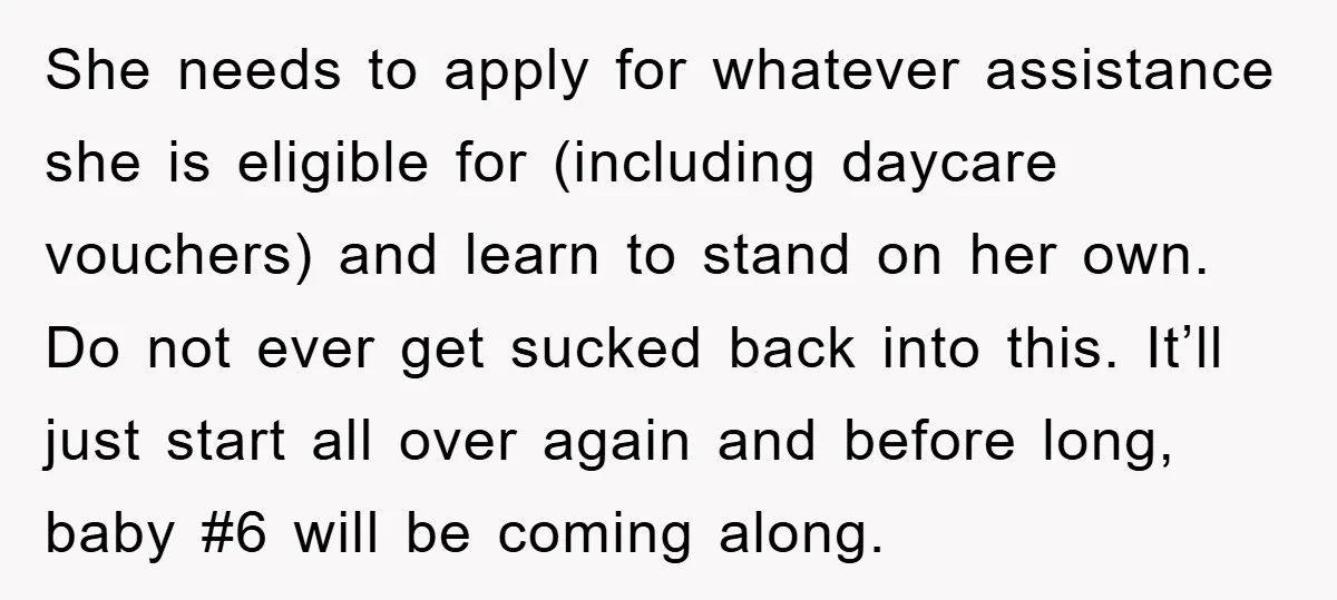 She needs to apply for whatever assistance she is eligible for (including daycare vouchers) and learn to stand on her own. Do not ever get sucked back into this. It’ll...