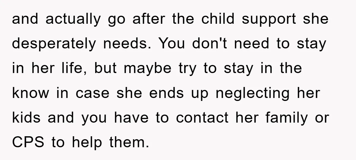 and actually go after the child support she desperately needs. You don't need to stay in her life, but maybe try to stay in the know in case she ends...