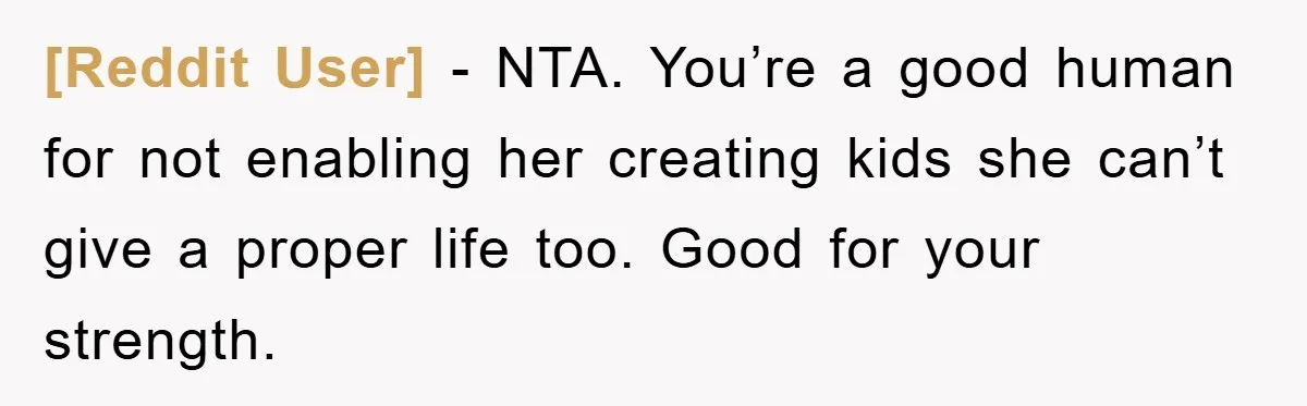 [Reddit User] - NTA. You’re a good human for not enabling her creating kids she can’t give a proper life too. Good for your strength.