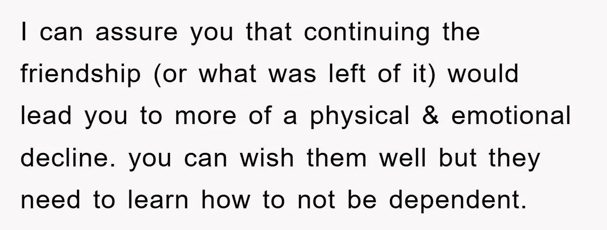 I can assure you that continuing the friendship (or what was left of it) would lead you to more of a physical & emotional decline. you can wish them well...