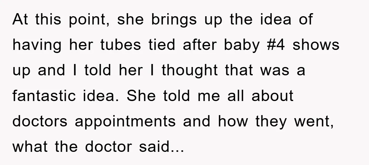 At this point, she brings up the idea of having her tubes tied after baby #4 shows up and I told her I thought that was a fantastic idea. She...
