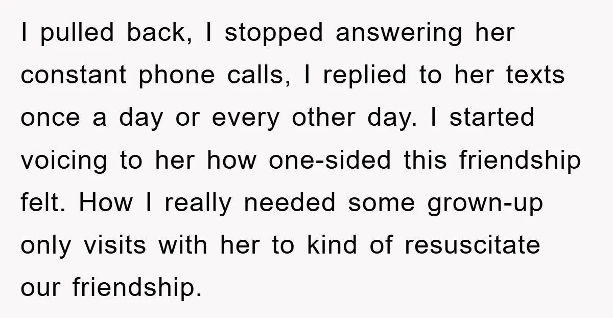 I pulled back, I stopped answering her constant phone calls, I replied to her texts once a day or every other day. I started voicing to her how one-sided this...