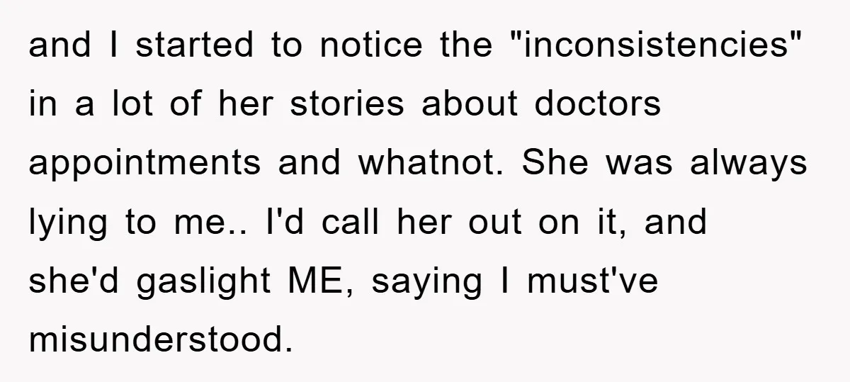and I started to notice the "inconsistencies" in a lot of her stories about doctors appointments and whatnot. She was always lying to me.. I'd call her out on it,...