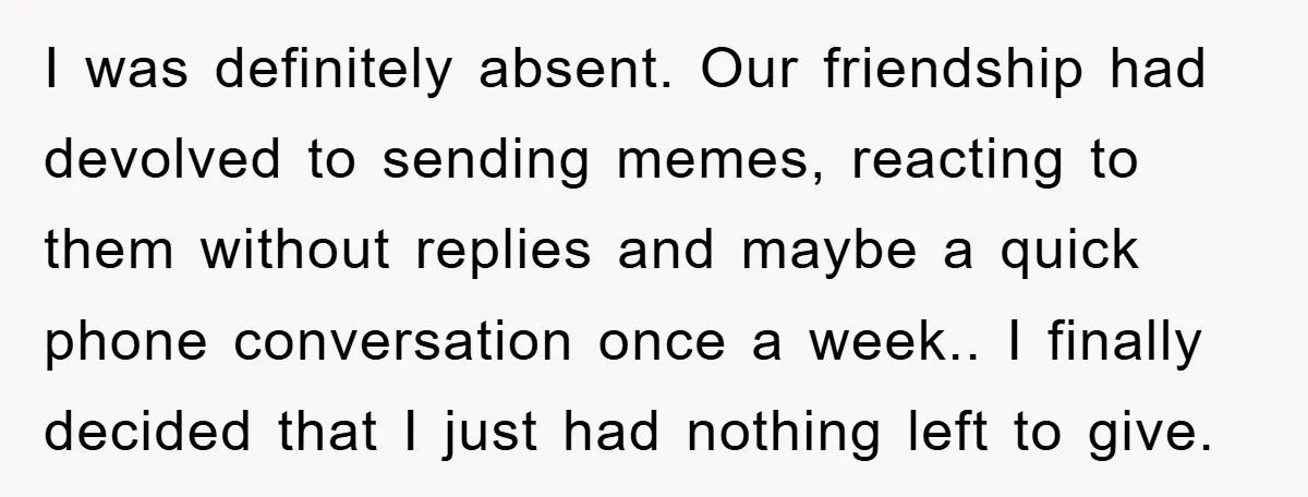 I was definitely absent. Our friendship had devolved to sending memes, reacting to them without replies and maybe a quick phone conversation once a week.. I finally decided that I...