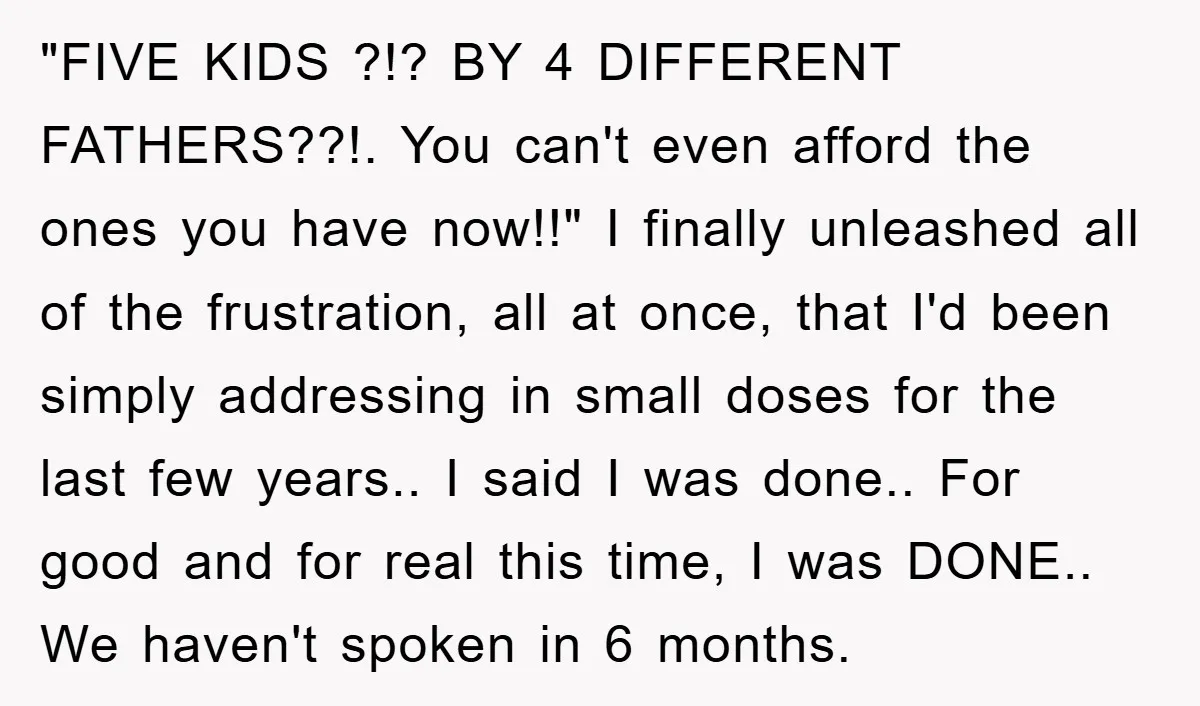 "FIVE KIDS ?!? BY 4 DIFFERENT FATHERS??!. You can't even afford the ones you have now!!" I finally unleashed all of the frustration, all at once, that I'd been simply...