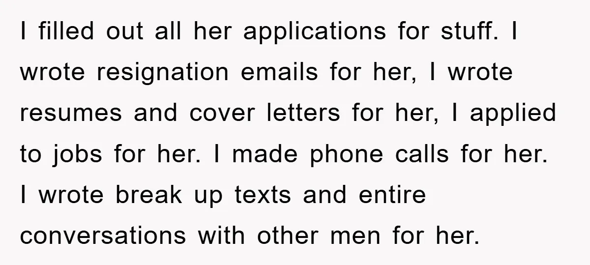 I filled out all her applications for stuff. I wrote resignation emails for her, I wrote resumes and cover letters for her, I applied to jobs for her. I made...