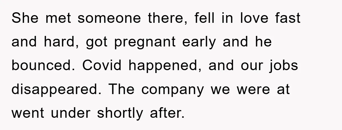 She met someone there, fell in love fast and hard, got pregnant early and he bounced. Covid happened, and our jobs disappeared. The company we were at went under shortly...