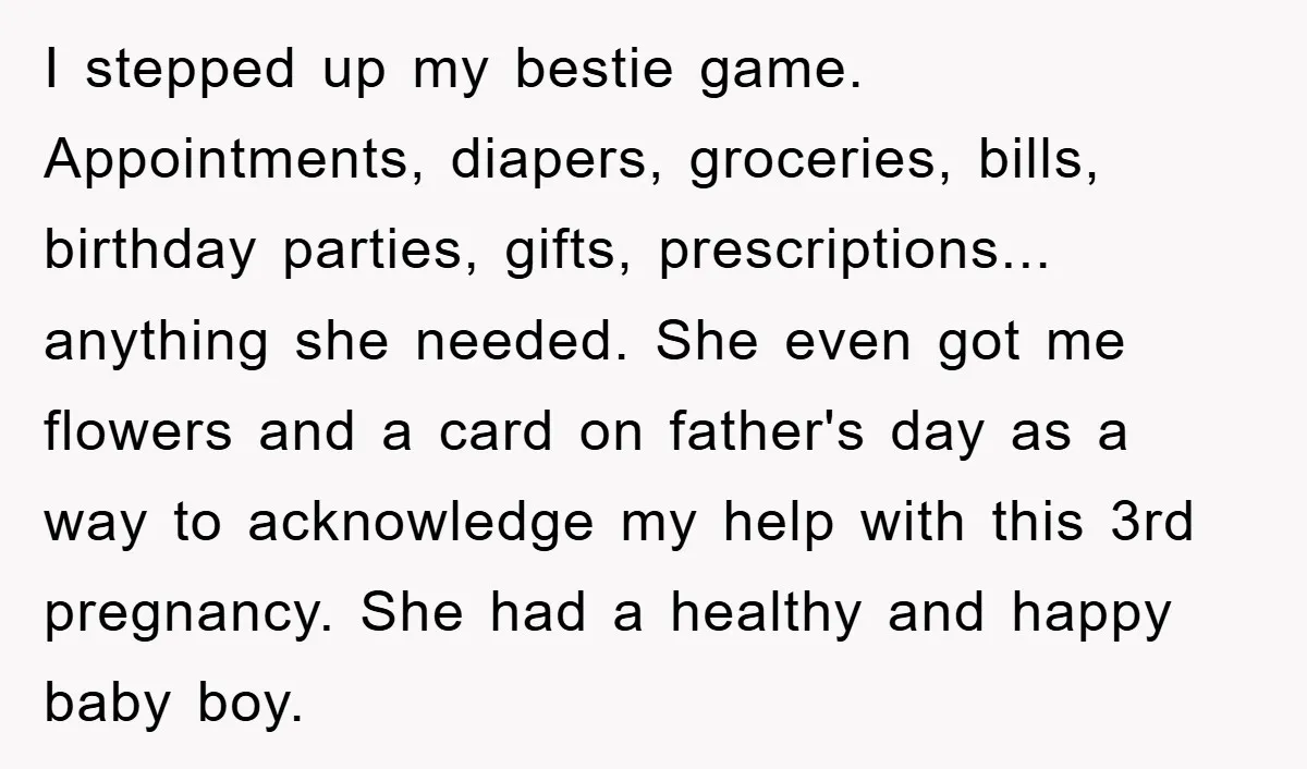 I stepped up my bestie game. Appointments, diapers, groceries, bills, birthday parties, gifts, prescriptions... anything she needed. She even got me flowers and a card on father's day as a...