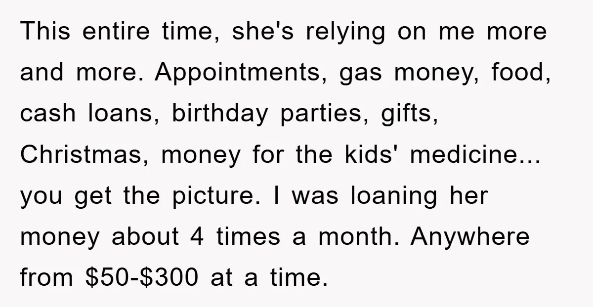 This entire time, she's relying on me more and more. Appointments, gas money, food, cash loans, birthday parties, gifts, Christmas, money for the kids' medicine... you get the picture. I...