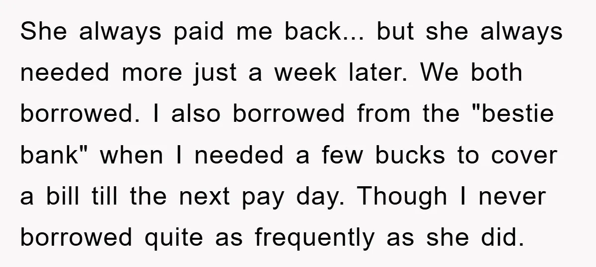 She always paid me back... but she always needed more just a week later. We both borrowed. I also borrowed from the "bestie bank" when I needed a few bucks...