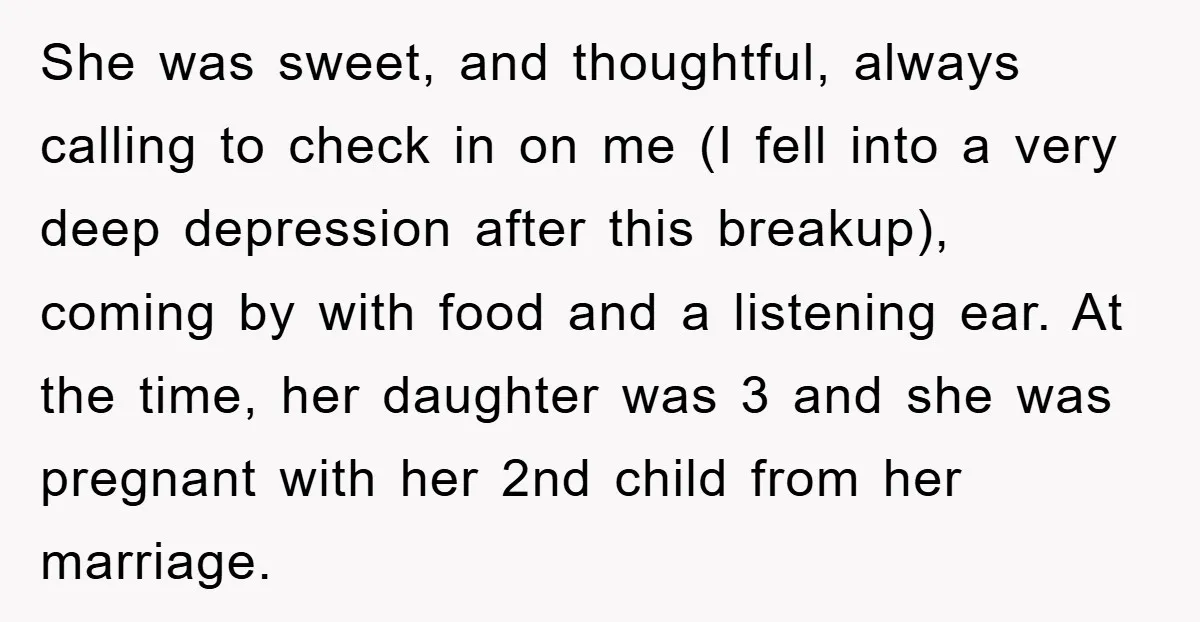 She was sweet, and thoughtful, always calling to check in on me (I fell into a very deep depression after this breakup), coming by with food and a listening ear....