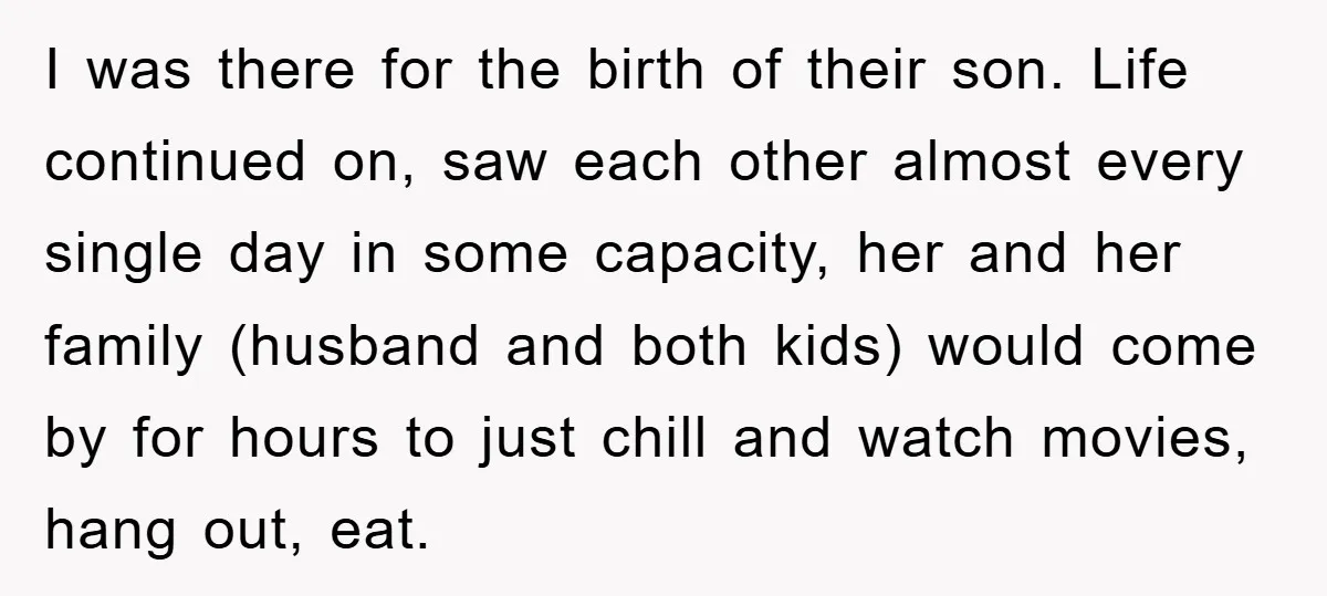 I was there for the birth of their son. Life continued on, saw each other almost every single day in some capacity, her and her family (husband and both kids)...