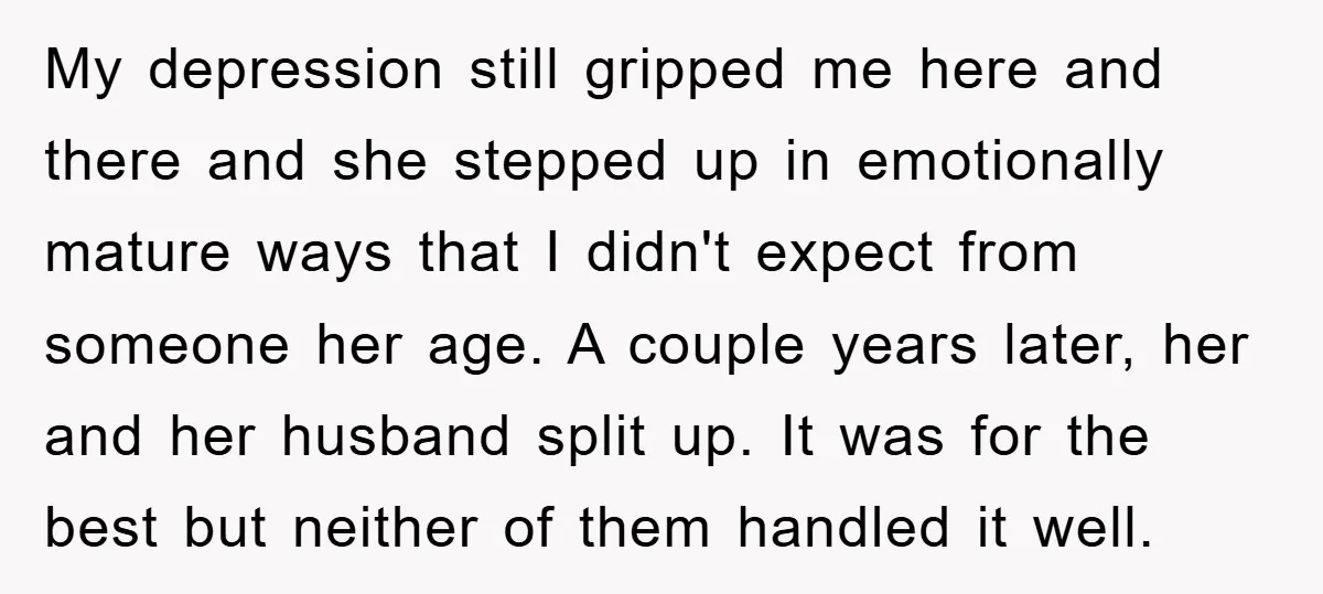 My depression still gripped me here and there and she stepped up in emotionally mature ways that I didn't expect from someone her age. A couple years later, her and...