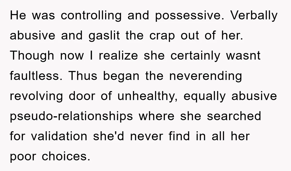 He was controlling and possessive. Verbally abusive and gaslit the crap out of her. Though now I realize she certainly wasnt faultless. Thus began the neverending revolving door of unhealthy,...