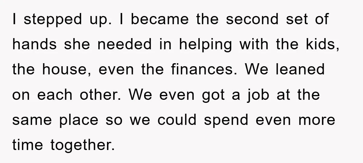 I stepped up. I became the second set of hands she needed in helping with the kids, the house, even the finances. We leaned on each other. We even got...