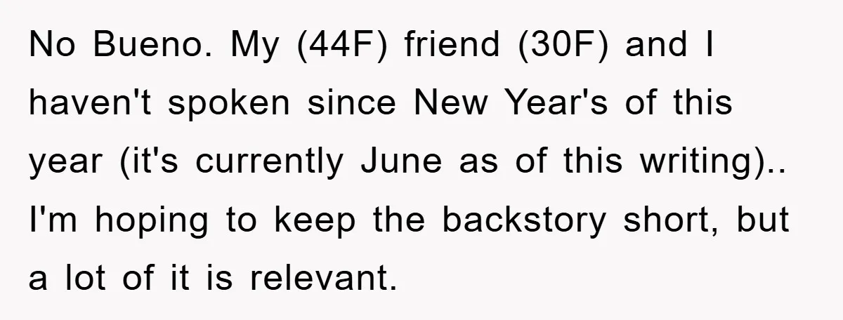 No Bueno. My (44F) friend (30F) and I haven't spoken since New Year's of this year (it's currently June as of this writing).. I'm hoping to keep the backstory short,...