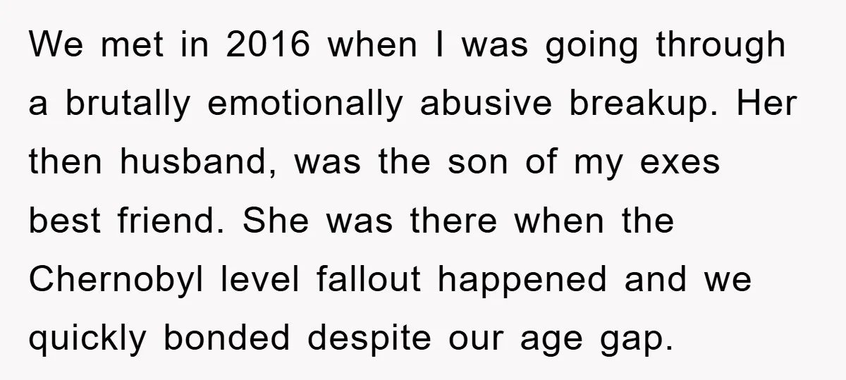 We met in 2016 when I was going through a brutally emotionally abusive breakup. Her then husband, was the son of my exes best friend. She was there when the...
