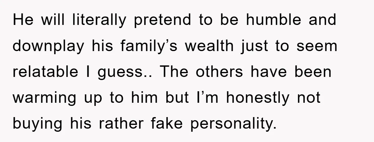 He will literally pretend to be humble and downplay his family’s wealth just to seem relatable I guess.. The others have been warming up to him but I’m honestly not...