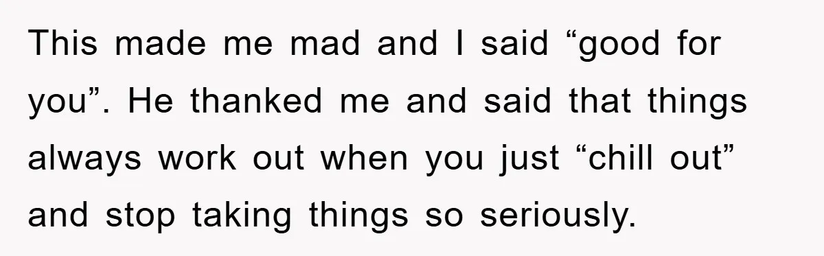 This made me mad and I said “good for you”. He thanked me and said that things always work out when you just “chill out” and stop taking things so...