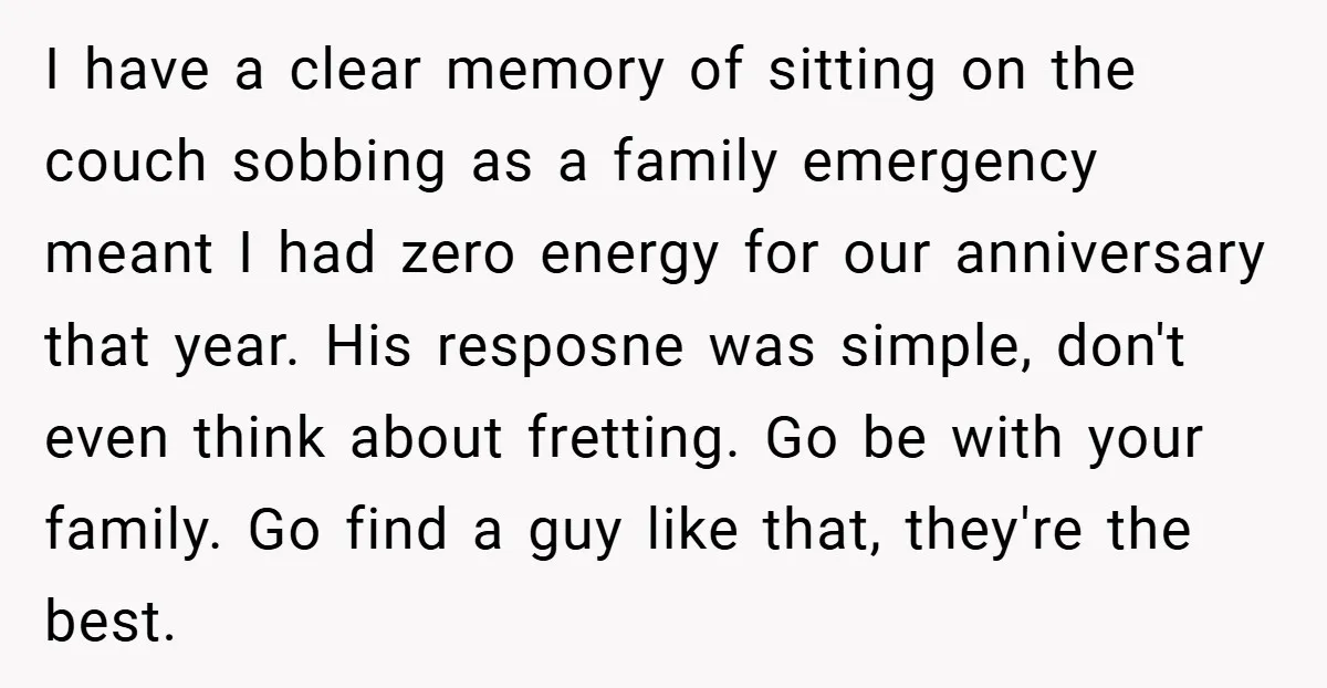 I have a clear memory of sitting on the couch sobbing as a family emergency meant I had zero energy for our anniversary that year. His resposne was simple, don't...