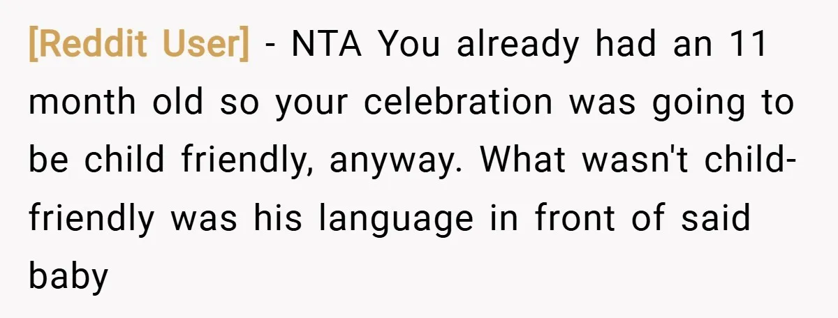 [Reddit User] − NTA You already had an 11 month old so your celebration was going to be child friendly, anyway. What wasn't child-friendly was his language in front of...