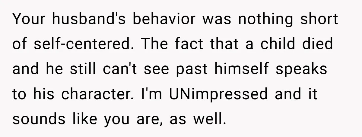Your husband's behavior was nothing short of self-centered. The fact that a child died and he still can't see past himself speaks to his character. I'm UNimpressed and it sounds...