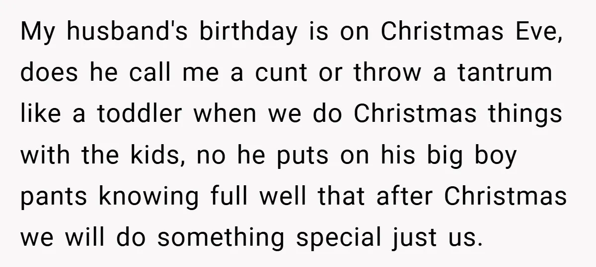 My husband's birthday is on Christmas Eve, does he call me a cunt or throw a tantrum like a toddler when we do Christmas things with the kids, no he...