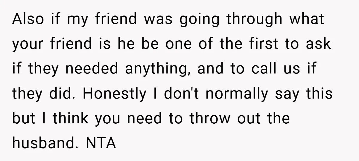 Also if my friend was going through what your friend is he be one of the first to ask if they needed anything, and to call us if they did....