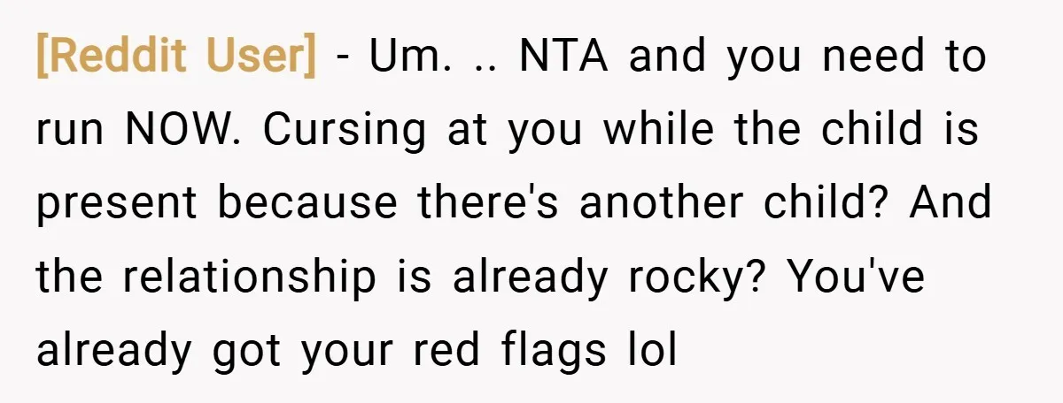 [Reddit User] − Um. .. NTA and you need to run NOW. Cursing at you while the child is present because there's another child? And the relationship is already rocky?...