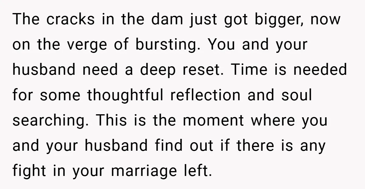 The cracks in the dam just got bigger, now on the verge of bursting. You and your husband need a deep reset. Time is needed for some thoughtful reflection and...