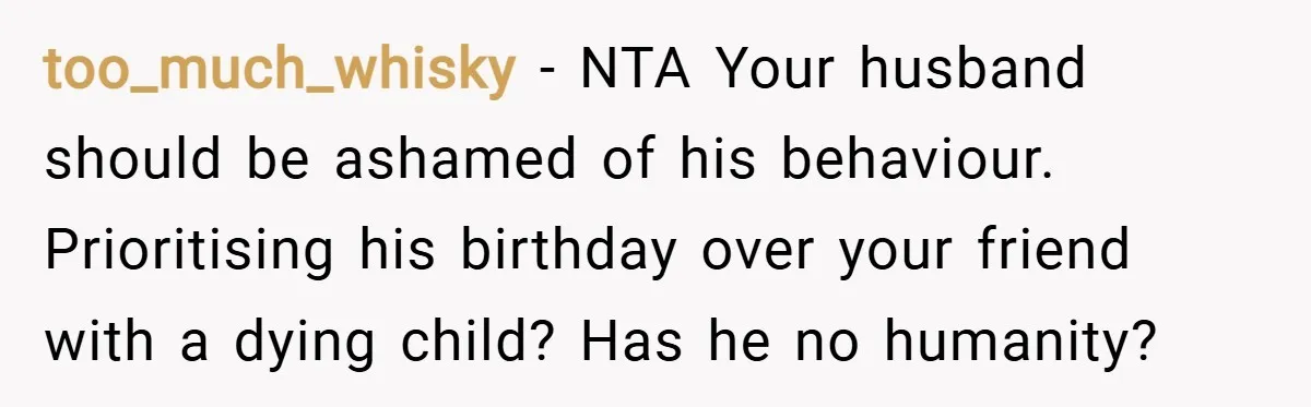 too_much_whisky − NTA Your husband should be ashamed of his behaviour. Prioritising his birthday over your friend with a dying child? Has he no humanity?