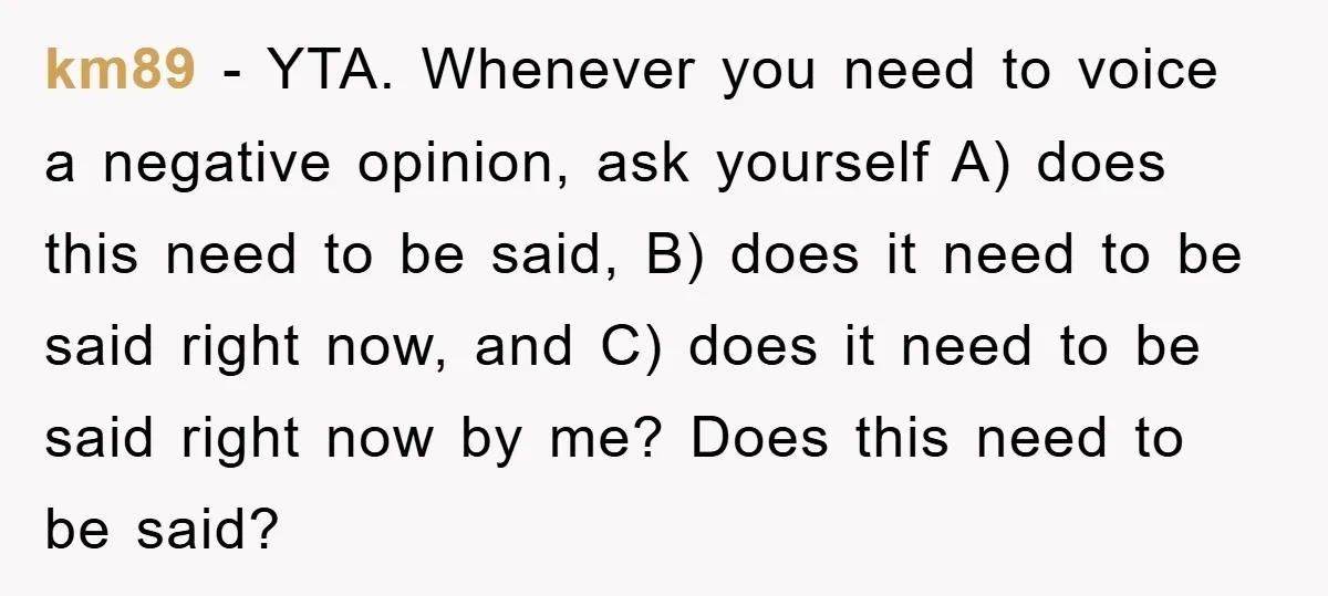 km89 − YTA. Whenever you need to voice a negative opinion, ask yourself A) does this need to be said, B) does it need to be said right now, and...
