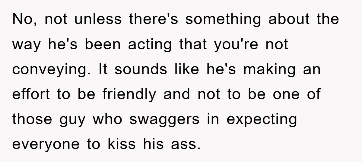 No, not unless there's something about the way he's been acting that you're not conveying. It sounds like he's making an effort to be friendly and not to be one...